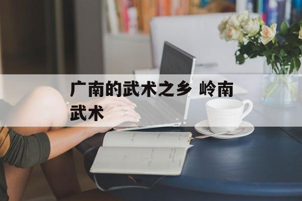 广南的武术之乡 岭南武术-第1张图片-