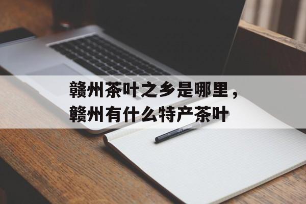 赣州茶叶之乡是哪里，赣州有什么特产茶叶-第1张图片-