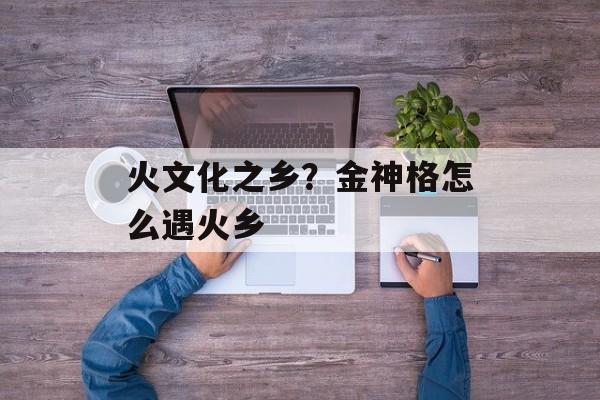 火文化之乡？金神格怎么遇火乡-第1张图片-