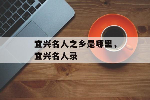 宜兴名人之乡是哪里，宜兴名人录-第1张图片-