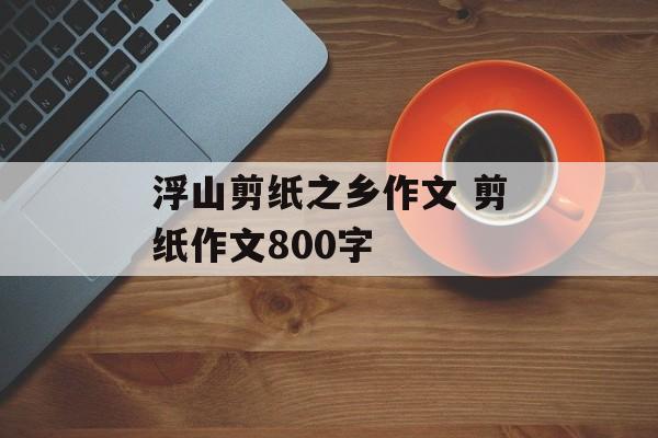 浮山剪纸之乡作文 剪纸作文800字-第1张图片-
