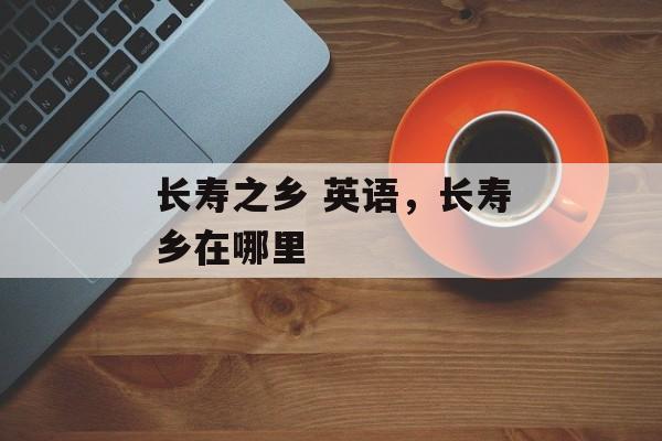 长寿之乡 英语，长寿乡在哪里-第1张图片-