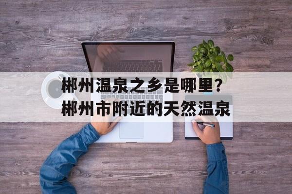 郴州温泉之乡是哪里？郴州市附近的天然温泉-第1张图片-