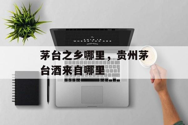茅台之乡哪里，贵州茅台酒来自哪里-第1张图片-
