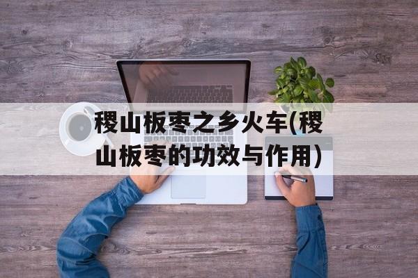 稷山板枣之乡火车(稷山板枣的功效与作用)-第1张图片-