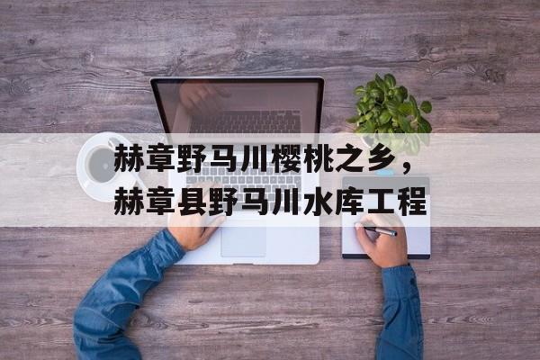 赫章野马川樱桃之乡，赫章县野马川水库工程-第1张图片-