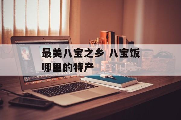 最美八宝之乡 八宝饭哪里的特产-第1张图片-