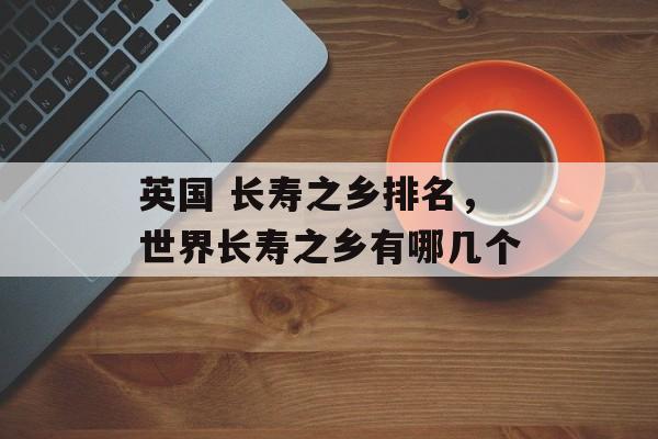 英国 长寿之乡排名，世界长寿之乡有哪几个-第1张图片-
