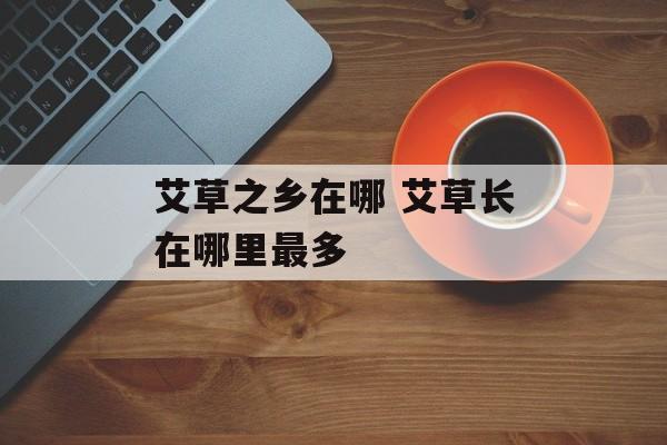 艾草之乡在哪 艾草长在哪里最多-第1张图片-