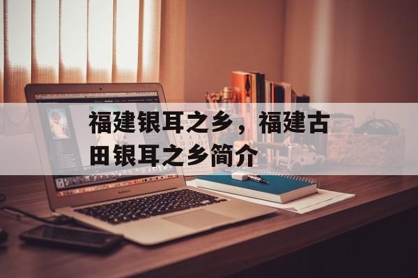 福建银耳之乡，福建古田银耳之乡简介-第1张图片-