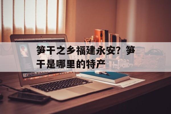 笋干之乡福建永安？笋干是哪里的特产-第1张图片-