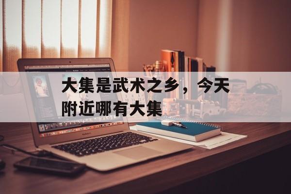 大集是武术之乡，今天附近哪有大集-第1张图片-
