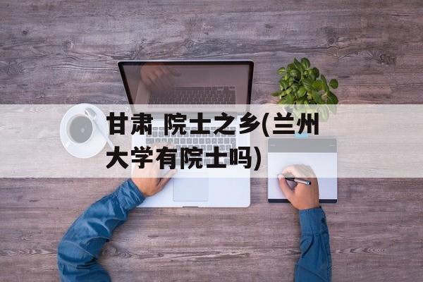 甘肃 院士之乡(兰州大学有院士吗)-第1张图片-