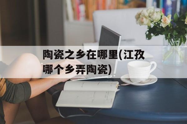陶瓷之乡在哪里(江孜哪个乡弄陶瓷)-第1张图片-