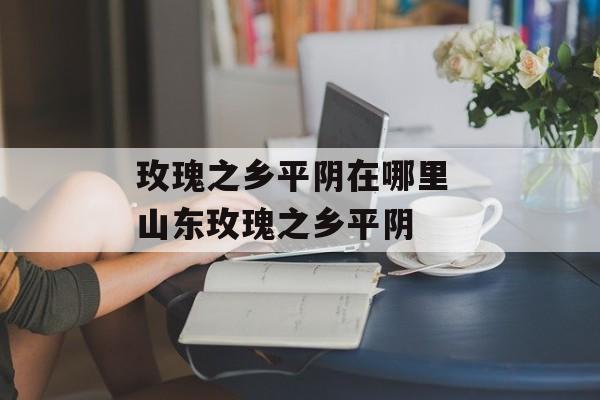 玫瑰之乡平阴在哪里 山东玫瑰之乡平阴-第1张图片-