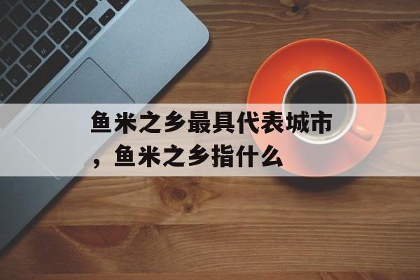 鱼米之乡最具代表城市，鱼米之乡指什么-第1张图片-
