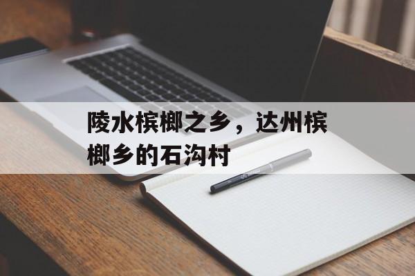 陵水槟榔之乡，达州槟榔乡的石沟村-第1张图片-