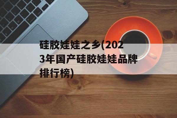硅胶娃娃之乡(2023年国产硅胶娃娃品牌排行榜)-第1张图片-