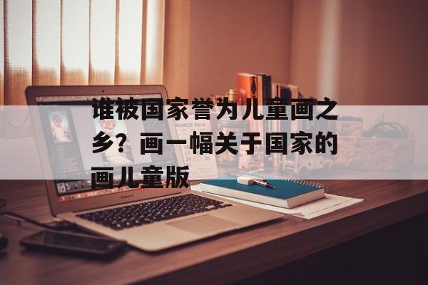谁被国家誉为儿童画之乡？画一幅关于国家的画儿童版-第1张图片-