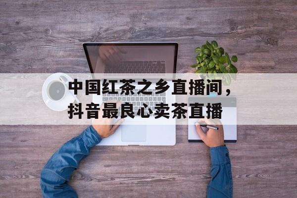 中国红茶之乡直播间，抖音最良心卖茶直播-第1张图片-