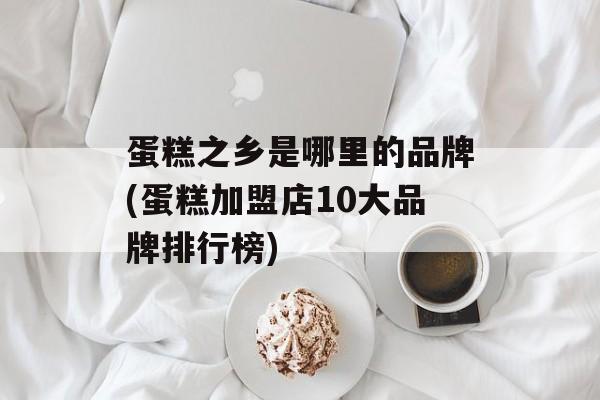 蛋糕之乡是哪里的品牌(蛋糕加盟店10大品牌排行榜)-第1张图片-