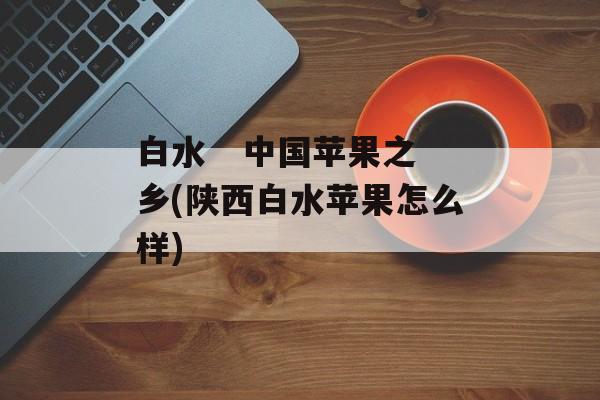 白水   中国苹果之乡(陕西白水苹果怎么样)-第1张图片-