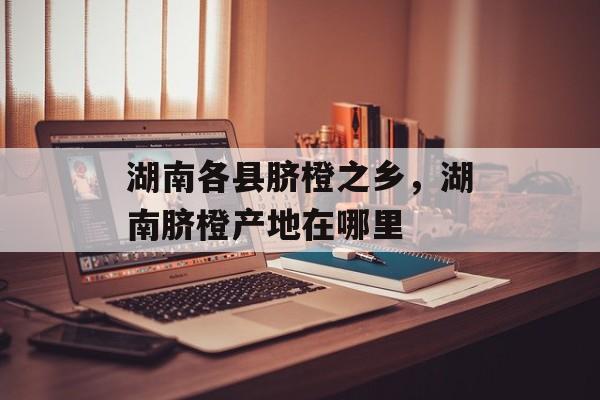 湖南各县脐橙之乡，湖南脐橙产地在哪里-第1张图片-