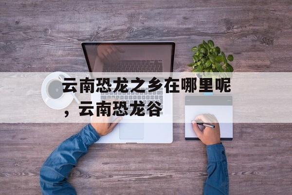 云南恐龙之乡在哪里呢，云南恐龙谷-第1张图片-