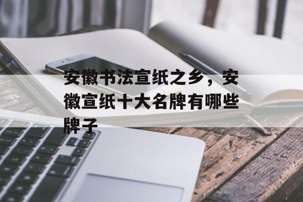 安徽书法宣纸之乡，安徽宣纸十大名牌有哪些牌子-第1张图片-