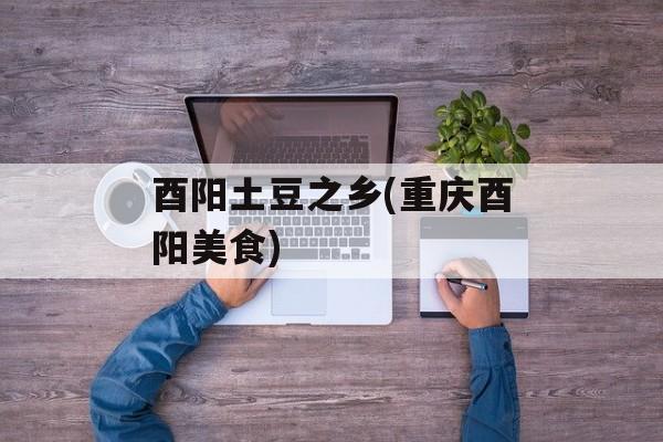 酉阳土豆之乡(重庆酉阳美食)-第1张图片-