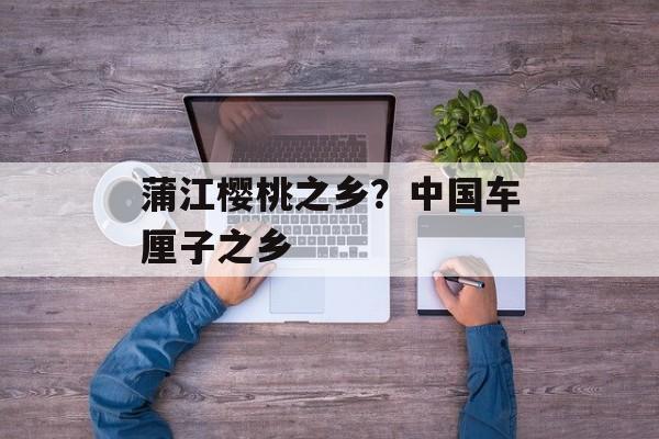 蒲江樱桃之乡？中国车厘子之乡-第1张图片-