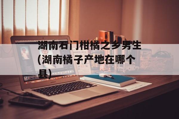 湖南石门柑橘之乡男生(湖南橘子产地在哪个县)-第1张图片-