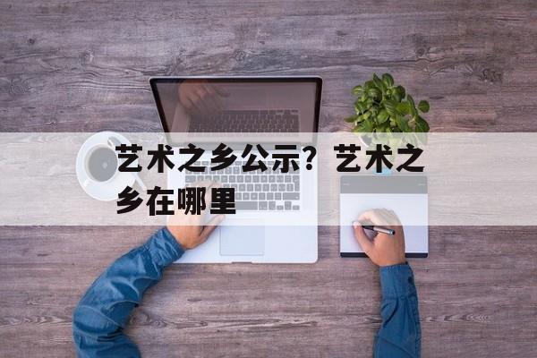 艺术之乡公示？艺术之乡在哪里-第1张图片-