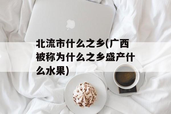 北流市什么之乡(广西被称为什么之乡盛产什么水果)-第1张图片-