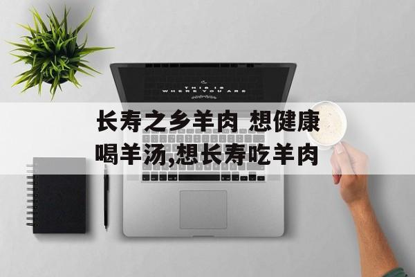 长寿之乡羊肉 想健康喝羊汤,想长寿吃羊肉-第1张图片-