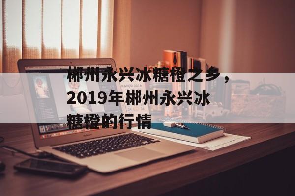 郴州永兴冰糖橙之乡，2019年郴州永兴冰糖橙的行情-第1张图片-