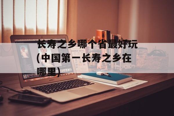 长寿之乡哪个省最好玩(中国第一长寿之乡在哪里)-第1张图片-