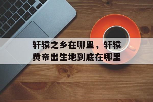 轩辕之乡在哪里，轩辕黄帝出生地到底在哪里-第1张图片-
