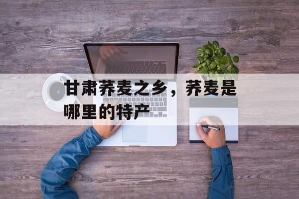 甘肃荞麦之乡，荞麦是哪里的特产-第1张图片-