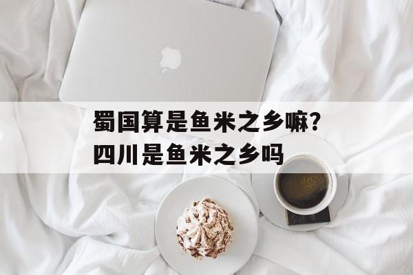 蜀国算是鱼米之乡嘛？四川是鱼米之乡吗-第1张图片-