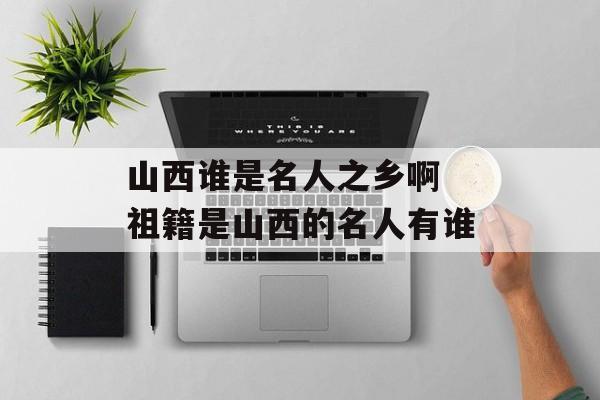 山西谁是名人之乡啊 祖籍是山西的名人有谁-第1张图片-