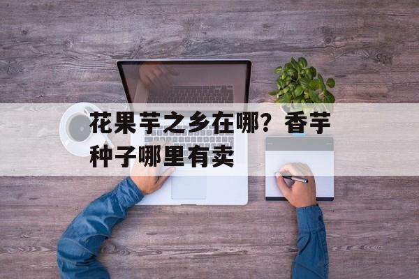 花果芋之乡在哪？香芋种子哪里有卖-第1张图片-