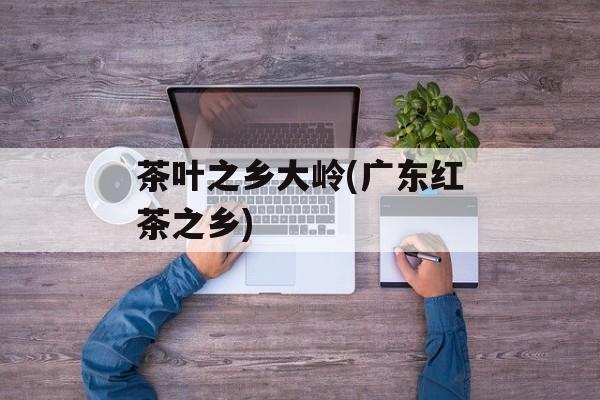 茶叶之乡大岭(广东红茶之乡)-第1张图片-