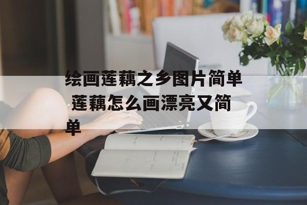 绘画莲藕之乡图片简单 莲藕怎么画漂亮又简单-第1张图片-