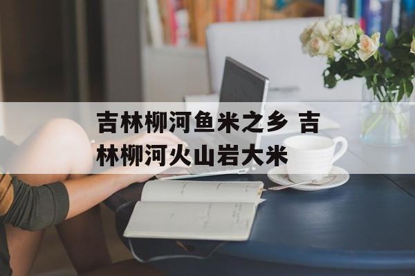 吉林柳河鱼米之乡 吉林柳河火山岩大米-第1张图片-