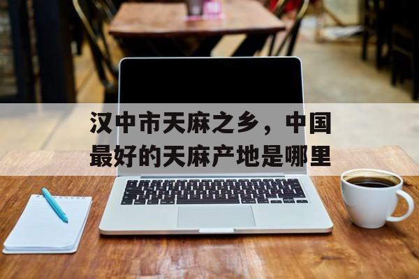 汉中市天麻之乡，中国最好的天麻产地是哪里-第1张图片-