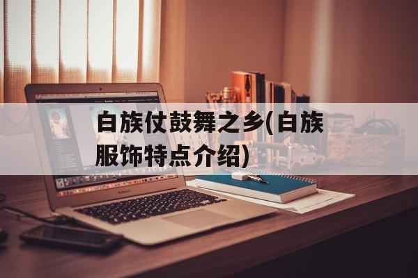 白族仗鼓舞之乡(白族服饰特点介绍)-第1张图片-