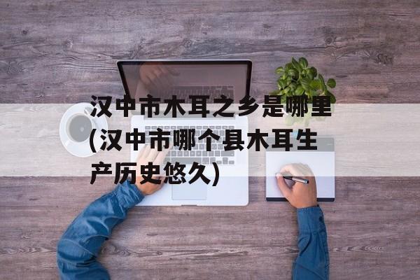 汉中市木耳之乡是哪里(汉中市哪个县木耳生产历史悠久)-第1张图片-