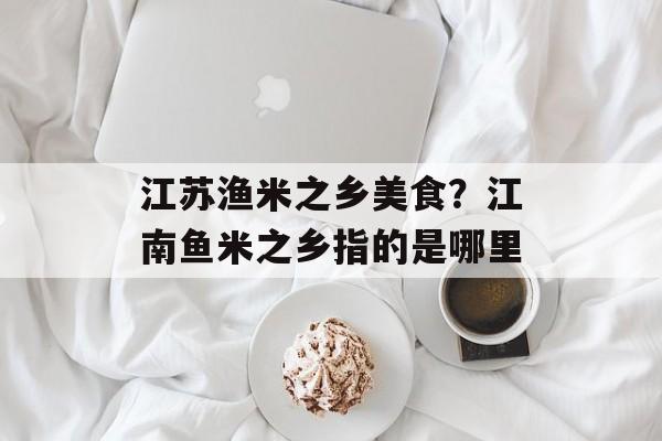 江苏渔米之乡美食？江南鱼米之乡指的是哪里-第1张图片-