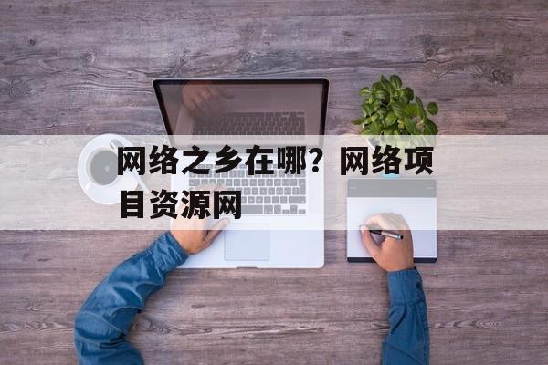 网络之乡在哪？网络项目资源网-第1张图片-